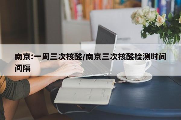 南京:一周三次核酸/南京三次核酸检测时间间隔