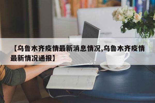 【乌鲁木齐疫情最新消息情况,乌鲁木齐疫情最新情况通报】