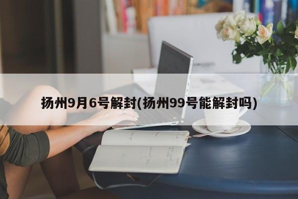扬州9月6号解封(扬州99号能解封吗)