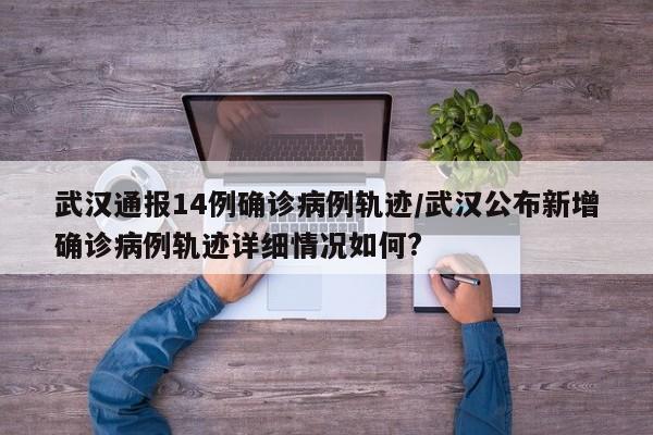 武汉通报14例确诊病例轨迹/武汉公布新增确诊病例轨迹详细情况如何?