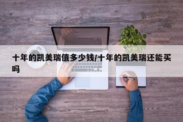 十年的凯美瑞值多少钱/十年的凯美瑞还能买吗