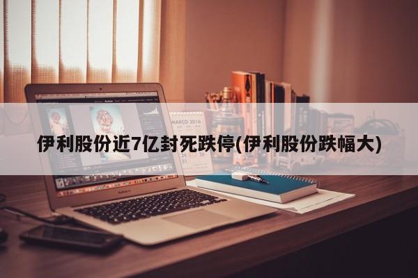 伊利股份近7亿封死跌停(伊利股份跌幅大)