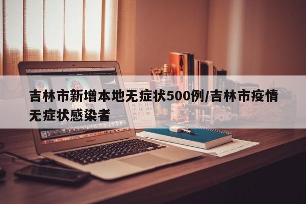 吉林市新增本地无症状500例/吉林市疫情无症状感染者