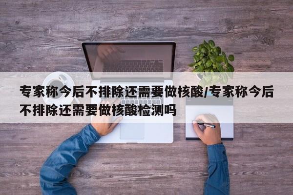 专家称今后不排除还需要做核酸/专家称今后不排除还需要做核酸检测吗