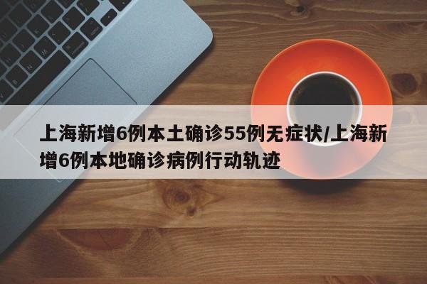 上海新增6例本土确诊55例无症状/上海新增6例本地确诊病例行动轨迹