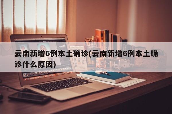 云南新增6例本土确诊(云南新增6例本土确诊什么原因)