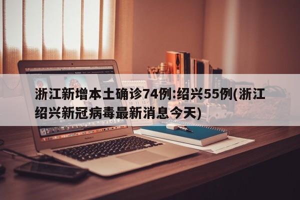 浙江新增本土确诊74例:绍兴55例(浙江绍兴新冠病毒最新消息今天)