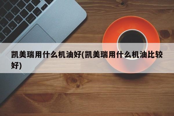 凯美瑞用什么机油好(凯美瑞用什么机油比较好)