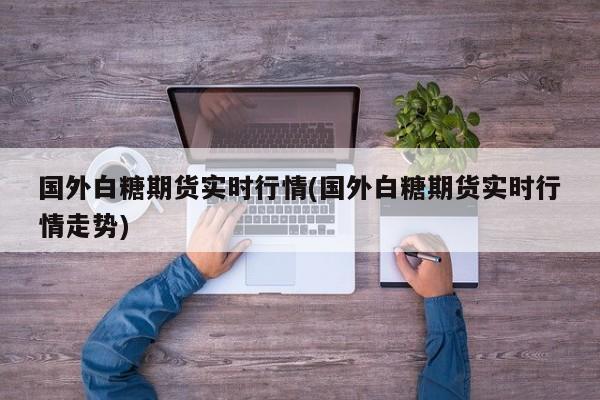 国外白糖期货实时行情(国外白糖期货实时行情走势)