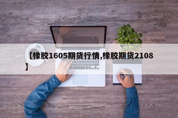 【橡胶1605期货行情,橡胶期货2108】