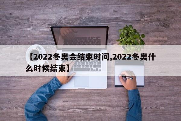 【2022冬奥会结束时间,2022冬奥什么时候结束】
