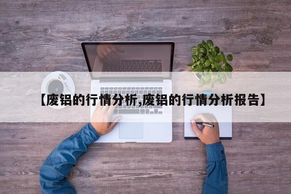 【废铝的行情分析,废铝的行情分析报告】