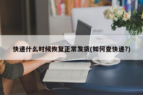 快递什么时候恢复正常发货(如何查快递?)