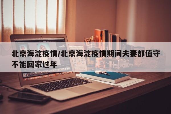 北京海淀疫情/北京海淀疫情期间夫妻都值守不能回家过年