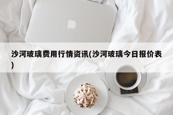 沙河玻璃费用行情资讯(沙河玻璃今日报价表)