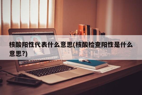 核酸阳性代表什么意思(核酸检查阳性是什么意思?)