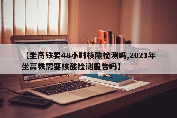 【坐高铁要48小时核酸检测吗,2021年坐高铁需要核酸检测报告吗】