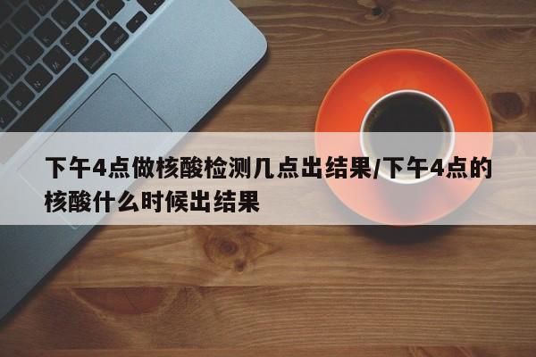 下午4点做核酸检测几点出结果/下午4点的核酸什么时候出结果