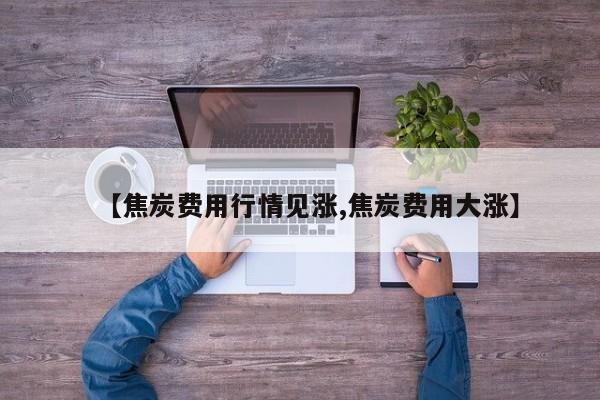 【焦炭费用行情见涨,焦炭费用大涨】