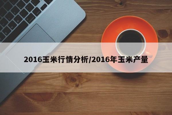 2016玉米行情分析/2016年玉米产量