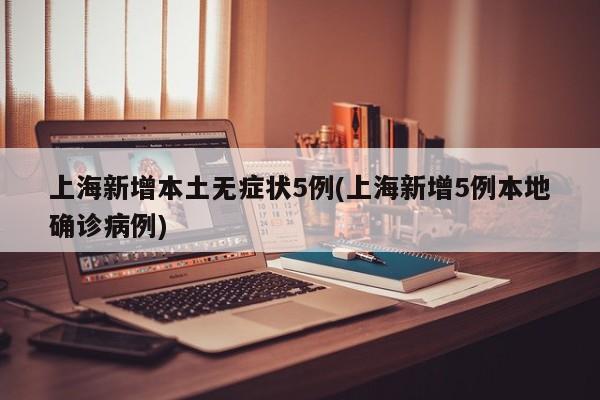 上海新增本土无症状5例(上海新增5例本地确诊病例)