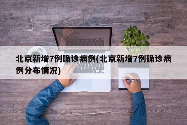 北京新增7例确诊病例(北京新增7例确诊病例分布情况)