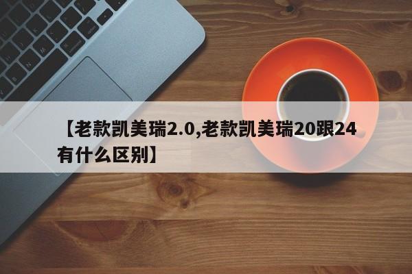 【老款凯美瑞2.0,老款凯美瑞20跟24有什么区别】