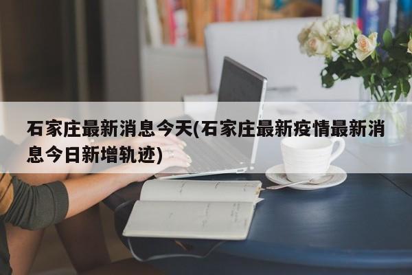 石家庄最新消息今天(石家庄最新疫情最新消息今日新增轨迹)