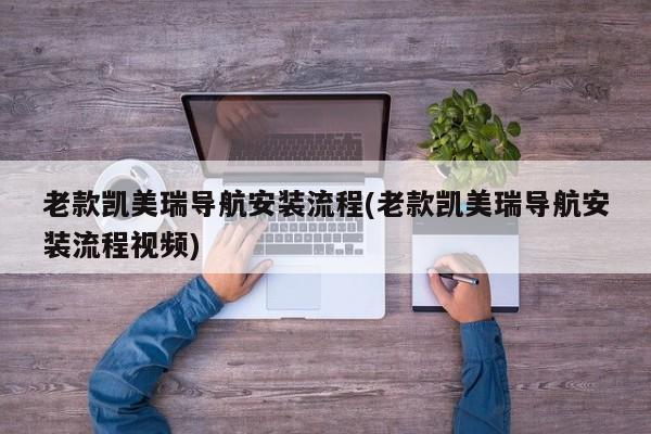 老款凯美瑞导航安装流程(老款凯美瑞导航安装流程视频)