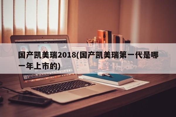 国产凯美瑞2018(国产凯美瑞第一代是哪一年上市的)