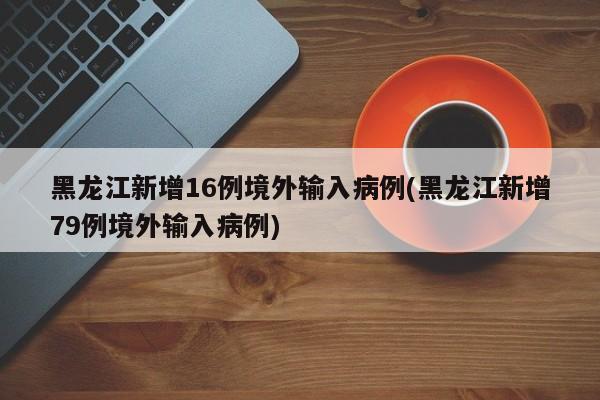 黑龙江新增16例境外输入病例(黑龙江新增79例境外输入病例)